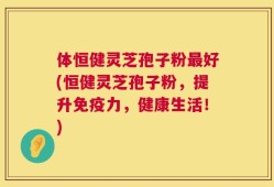 体恒健灵芝孢子粉最好(恒健灵芝孢子粉，提升免疫力，健康生活！)