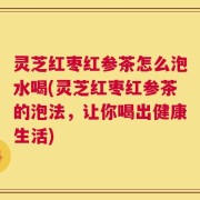 灵芝红枣红参茶怎么泡水喝(灵芝红枣红参茶的泡法，让你喝出健康生活)