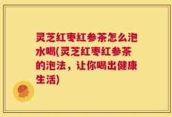 灵芝红枣红参茶怎么泡水喝(灵芝红枣红参茶的泡法，让你喝出健康生活)