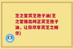 芝之堂灵芝孢子油(芝之堂推出纯正灵芝孢子油，让你尽享灵芝之精华)