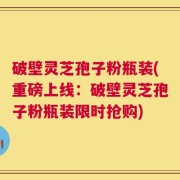 破壁灵芝孢子粉瓶装(重磅上线：破壁灵芝孢子粉瓶装限时抢购)