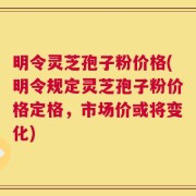 明令灵芝孢子粉价格(明令规定灵芝孢子粉价格定格，市场价或将变化)