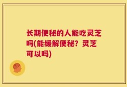 长期便秘的人能吃灵芝吗(能缓解便秘？灵芝可以吗)
