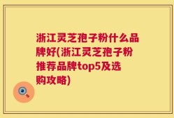 浙江灵芝孢子粉什么品牌好(浙江灵芝孢子粉推荐品牌top5及选购攻略)