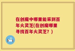 在创魔中哪里能采到百年火灵芝(在创魔哪里寻找百年火灵芝？)