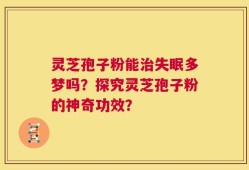 灵芝孢子粉能治失眠多梦吗？探究灵芝孢子粉的神奇功效？