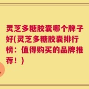 灵芝多糖胶囊哪个牌子好(灵芝多糖胶囊排行榜：值得购买的品牌推荐！)