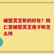 破壁灵芝粉的好处？同仁堂破壁灵芝孢子粉怎么样