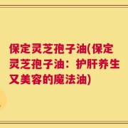 保定灵芝孢子油(保定灵芝孢子油：护肝养生又美容的魔法油)