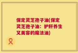 保定灵芝孢子油(保定灵芝孢子油：护肝养生又美容的魔法油)