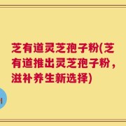 芝有道灵芝孢子粉(芝有道推出灵芝孢子粉，滋补养生新选择)