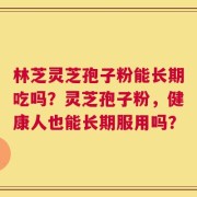 林芝灵芝孢子粉能长期吃吗？灵芝孢子粉，健康人也能长期服用吗？