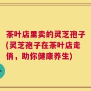 茶叶店里卖的灵芝孢子(灵芝孢子在茶叶店走俏，助你健康养生)