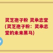 灵芝孢子粉 灵承志堂(灵芝孢子粉：灵承志堂的未来黑马)