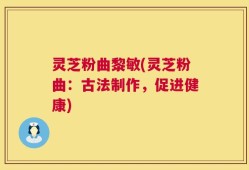 灵芝粉曲黎敏(灵芝粉曲：古法制作，促进健康)