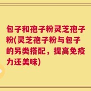 包子和孢子粉灵芝孢子粉(灵芝孢子粉与包子的另类搭配，提高免疫力还美味)