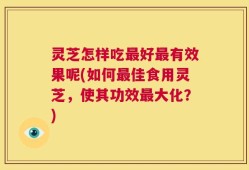 灵芝怎样吃最好最有效果呢(如何最佳食用灵芝，使其功效最大化？)