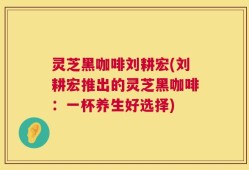 灵芝黑咖啡刘耕宏(刘耕宏推出的灵芝黑咖啡：一杯养生好选择)
