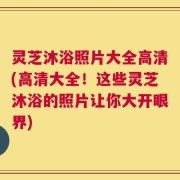 灵芝沐浴照片大全高清(高清大全！这些灵芝沐浴的照片让你大开眼界)
