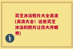 灵芝沐浴照片大全高清(高清大全！这些灵芝沐浴的照片让你大开眼界)