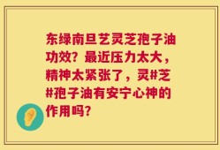 东绿南旦艺灵芝孢子油功效？最近压力太大，精神太紧张了，灵#芝#孢子油有安宁心神的作用吗？