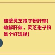破壁灵芝孢子粉肝郁(破解肝郁，灵芝孢子粉是个好选择)