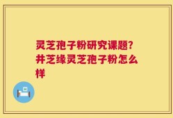 灵芝孢子粉研究课题？井芝缘灵芝孢子粉怎么样