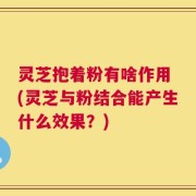 灵芝抱着粉有啥作用 (灵芝与粉结合能产生什么效果？)