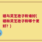 硒与灵芝孢子粉谁好(硒和灵芝孢子粉哪个更好？)