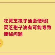 吃灵芝孢子油会便秘(灵芝孢子油有可能导致便秘问题