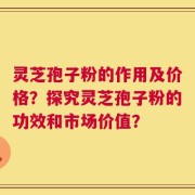 灵芝孢子粉的作用及价格？探究灵芝孢子粉的功效和市场价值？
