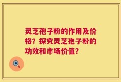 灵芝孢子粉的作用及价格？探究灵芝孢子粉的功效和市场价值？