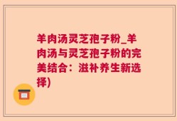 羊肉汤灵芝孢子粉_羊肉汤与灵芝孢子粉的完美结合：滋补养生新选择)