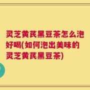 灵芝黄芪黑豆茶怎么泡好喝(如何泡出美味的灵芝黄芪黑豆茶)