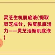 灵芝生机肌底液(提取灵芝成分，恢复肌底活力——灵芝活颜肌底液)
