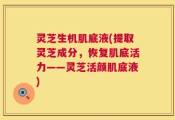 灵芝生机肌底液(提取灵芝成分，恢复肌底活力——灵芝活颜肌底液)