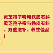 灵芝孢子粉和铁皮石斛灵芝孢子粉与铁皮石斛，双重滋补，养生佳品)