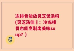 冻排骨能放灵芝煲汤吗(灵芝汤佳餚：冷冻排骨也能烹制出美味soup？)