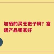加硒的灵芝孢子粉？富硒产品哪家好
