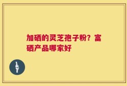 加硒的灵芝孢子粉？富硒产品哪家好