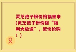 灵芝孢子粉价格福里来(灵芝孢子粉价格“福利大放送”，赶快抢购！)