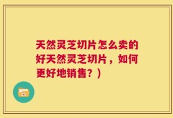 天然灵芝切片怎么卖的好天然灵芝切片，如何更好地销售？)