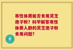 寒性体质能否食用灵芝孢子粉？科学解答寒性体质人群的灵芝孢子粉食用问题？