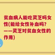贫血病人能吃灵芝吗女性(能给女性补血吗？——灵芝对贫血女性的作用)