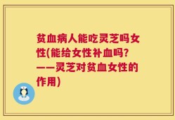 贫血病人能吃灵芝吗女性(能给女性补血吗？——灵芝对贫血女性的作用)