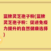 蓝牌灵芝孢子粉(蓝牌灵芝孢子粉：促进免疫力提升的自然健康选择)