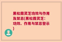 黑松露灵芝功效与作用及禁忌(黑松露灵芝：功效、作用与禁忌警示)