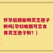 怀孕后期能喝灵芝孢子粉吗(孕妇晚期可否食用灵芝孢子粉？)