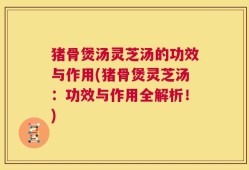 猪骨煲汤灵芝汤的功效与作用(猪骨煲灵芝汤：功效与作用全解析！)