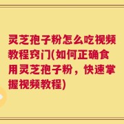 灵芝孢子粉怎么吃视频教程窍门(如何正确食用灵芝孢子粉，快速掌握视频教程)